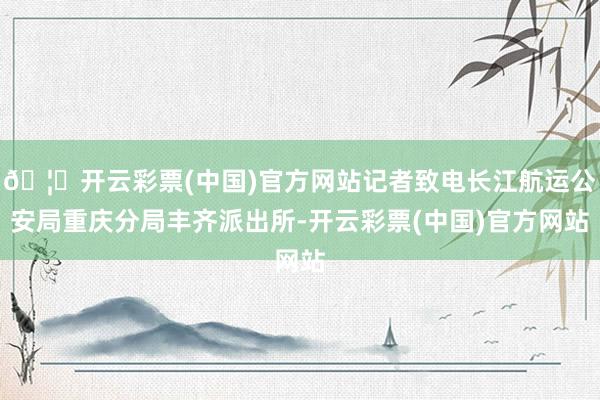 🦄开云彩票(中国)官方网站记者致电长江航运公安局重庆分局丰齐派出所-开云彩票(中国)官方网站