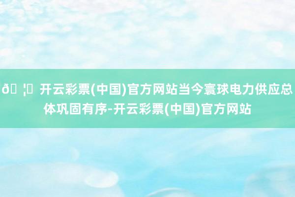 🦄开云彩票(中国)官方网站当今寰球电力供应总体巩固有序-开云彩票(中国)官方网站