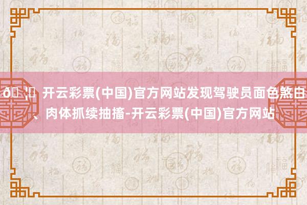 🦄开云彩票(中国)官方网站发现驾驶员面色煞白、肉体抓续抽搐-开云彩票(中国)官方网站
