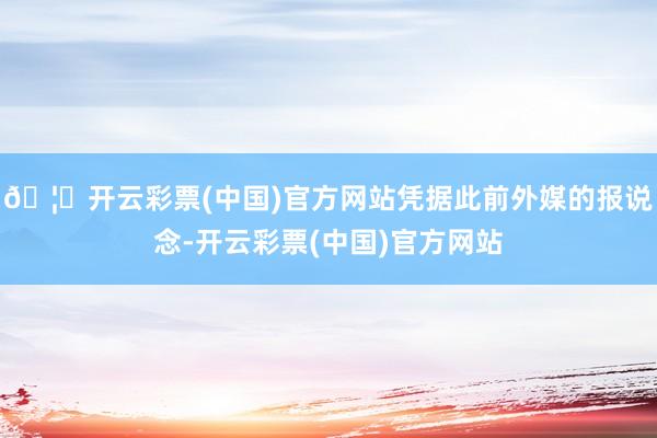 🦄开云彩票(中国)官方网站凭据此前外媒的报说念-开云彩票(中国)官方网站