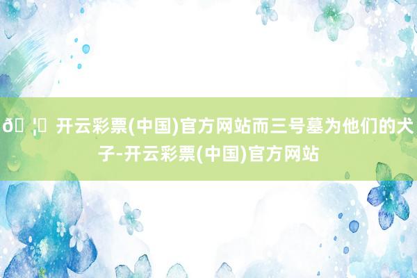 🦄开云彩票(中国)官方网站而三号墓为他们的犬子-开云彩票(中国)官方网站