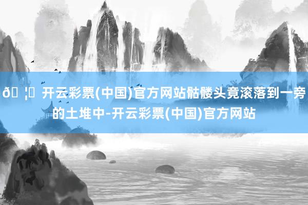 🦄开云彩票(中国)官方网站骷髅头竟滚落到一旁的土堆中-开云彩票(中国)官方网站