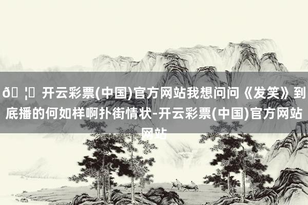 🦄开云彩票(中国)官方网站我想问问《发笑》到底播的何如样啊扑街情状-开云彩票(中国)官方网站