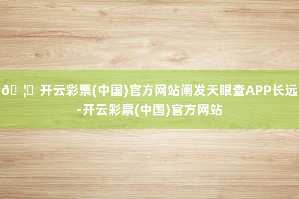 🦄开云彩票(中国)官方网站阐发天眼查APP长远-开云彩票(中国)官方网站