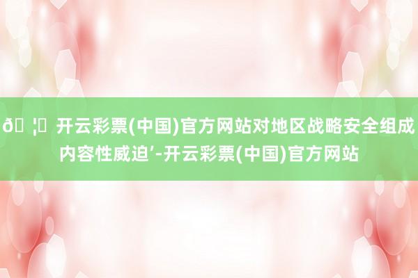 🦄开云彩票(中国)官方网站对地区战略安全组成内容性威迫’-开云彩票(中国)官方网站