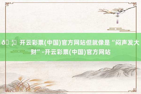 🦄开云彩票(中国)官方网站但就像是“闷声发大财”-开云彩票(中国)官方网站