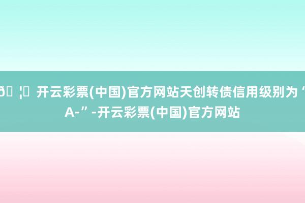 🦄开云彩票(中国)官方网站天创转债信用级别为“A-”-开云彩票(中国)官方网站