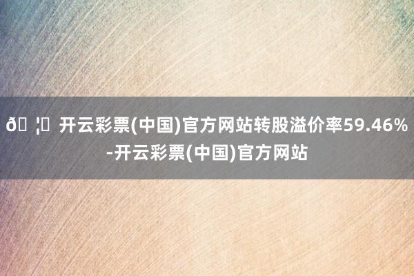 🦄开云彩票(中国)官方网站转股溢价率59.46%-开云彩票(中国)官方网站