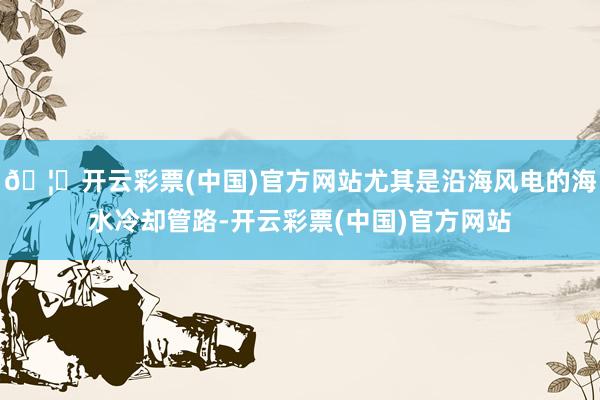 🦄开云彩票(中国)官方网站尤其是沿海风电的海水冷却管路-开云彩票(中国)官方网站