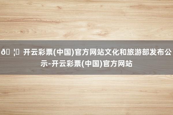 🦄开云彩票(中国)官方网站文化和旅游部发布公示-开云彩票(中国)官方网站