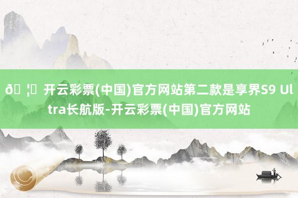 🦄开云彩票(中国)官方网站第二款是享界S9 Ultra长航版-开云彩票(中国)官方网站