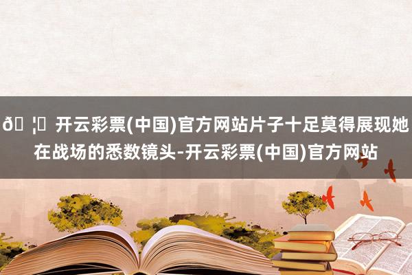 🦄开云彩票(中国)官方网站片子十足莫得展现她在战场的悉数镜头-开云彩票(中国)官方网站