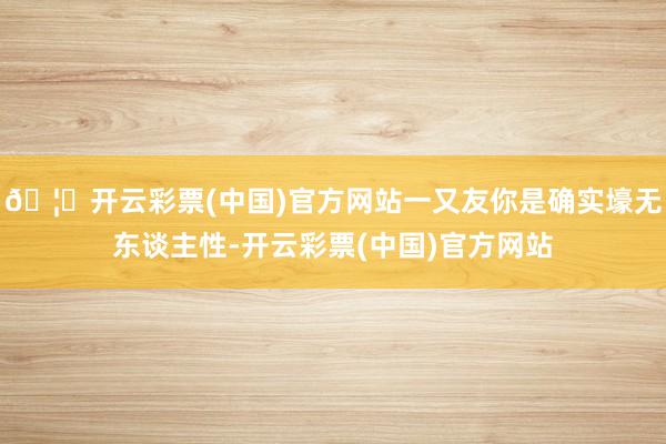 🦄开云彩票(中国)官方网站一又友你是确实壕无东谈主性-开云彩票(中国)官方网站