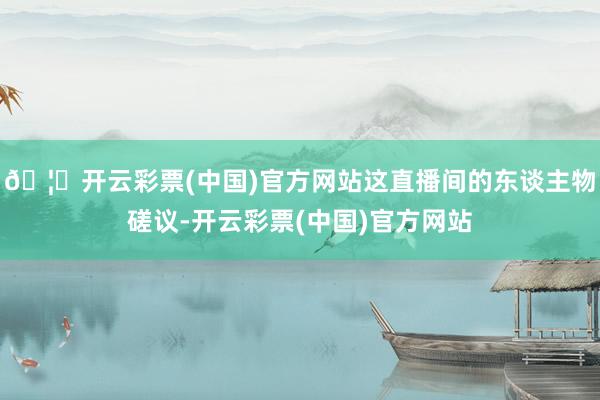 🦄开云彩票(中国)官方网站这直播间的东谈主物磋议-开云彩票(中国)官方网站