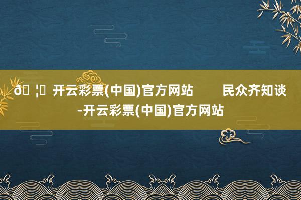 🦄开云彩票(中国)官方网站        民众齐知谈-开云彩票(中国)官方网站