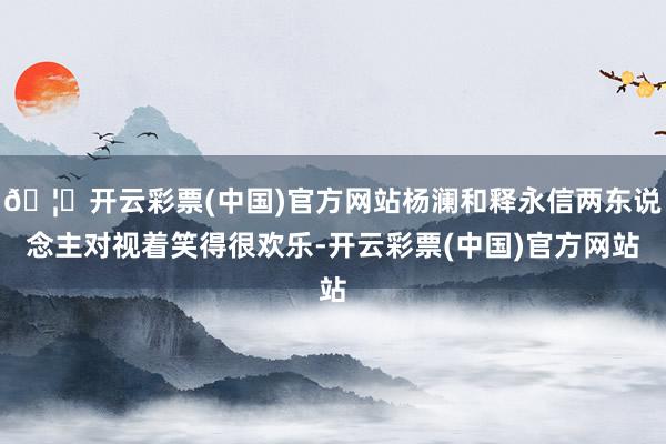 🦄开云彩票(中国)官方网站杨澜和释永信两东说念主对视着笑得很欢乐-开云彩票(中国)官方网站