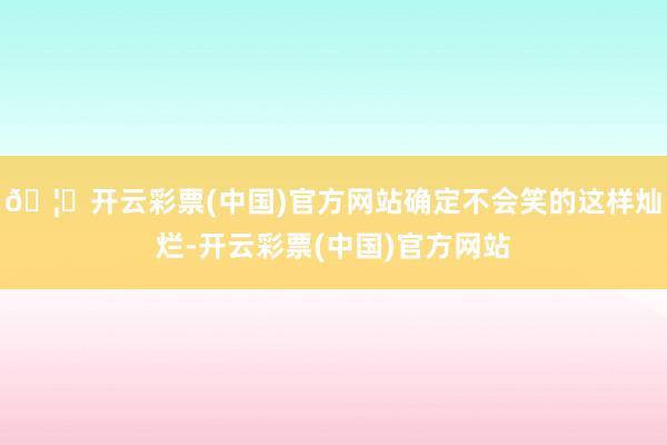 🦄开云彩票(中国)官方网站确定不会笑的这样灿烂-开云彩票(中国)官方网站