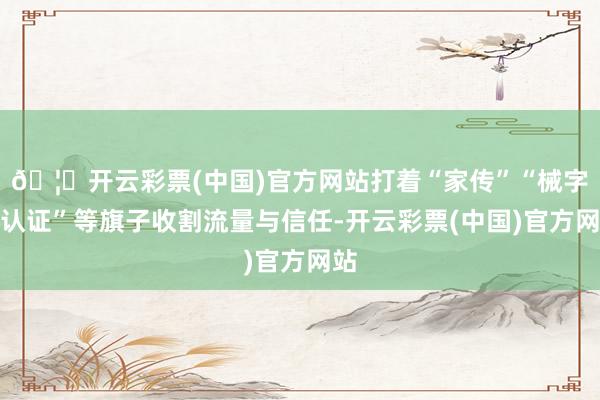🦄开云彩票(中国)官方网站打着“家传”“械字号认证”等旗子收割流量与信任-开云彩票(中国)官方网站