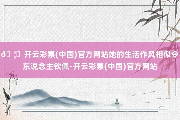 🦄开云彩票(中国)官方网站她的生活作风相似令东说念主钦佩-开云彩票(中国)官方网站