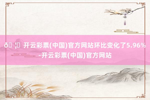 🦄开云彩票(中国)官方网站环比变化了5.96%-开云彩票(中国)官方网站