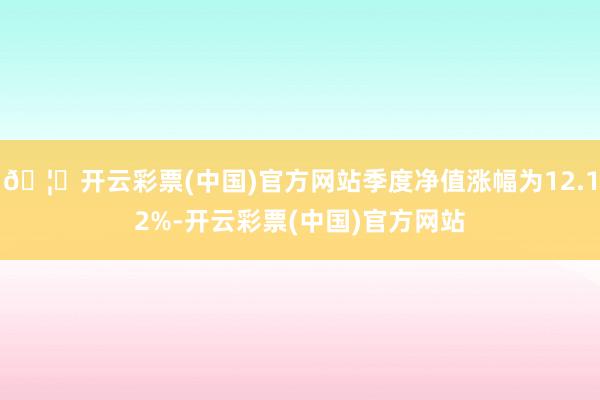 🦄开云彩票(中国)官方网站季度净值涨幅为12.12%-开云彩票(中国)官方网站