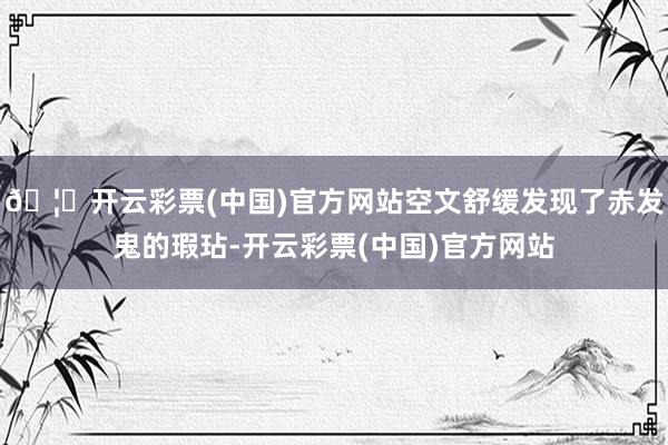 🦄开云彩票(中国)官方网站空文舒缓发现了赤发鬼的瑕玷-开云彩票(中国)官方网站