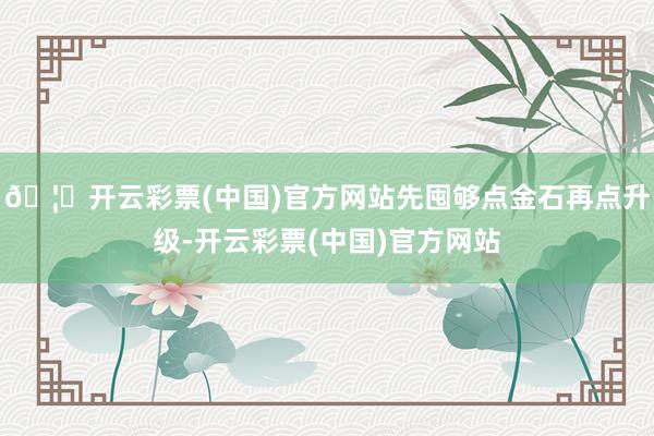 🦄开云彩票(中国)官方网站先囤够点金石再点升级-开云彩票(中国)官方网站