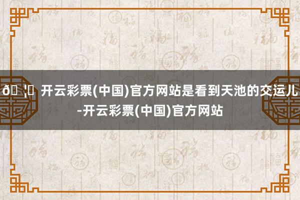 🦄开云彩票(中国)官方网站是看到天池的交运儿-开云彩票(中国)官方网站
