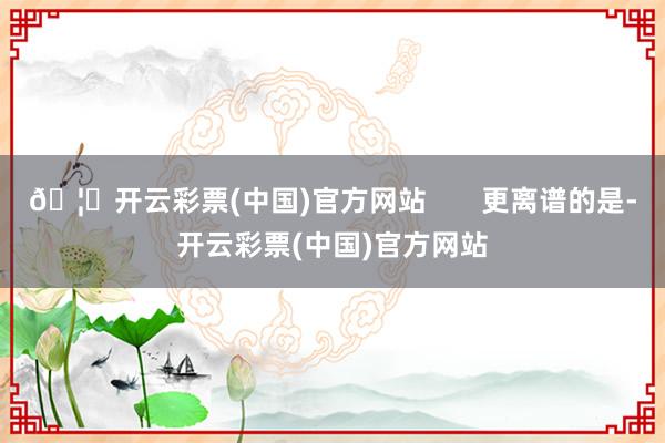 🦄开云彩票(中国)官方网站       更离谱的是-开云彩票(中国)官方网站