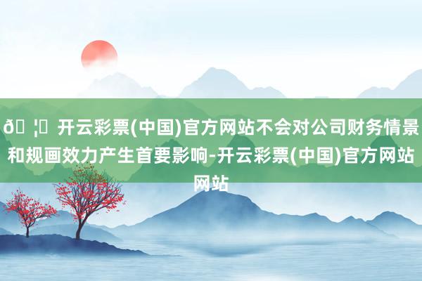 🦄开云彩票(中国)官方网站不会对公司财务情景和规画效力产生首要影响-开云彩票(中国)官方网站