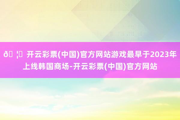 🦄开云彩票(中国)官方网站游戏最早于2023年上线韩国商场-开云彩票(中国)官方网站