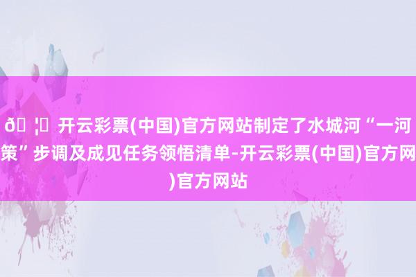 🦄开云彩票(中国)官方网站制定了水城河“一河一策”步调及成见任务领悟清单-开云彩票(中国)官方网站