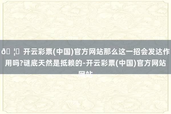 🦄开云彩票(中国)官方网站那么这一招会发达作用吗?谜底天然是抵赖的-开云彩票(中国)官方网站