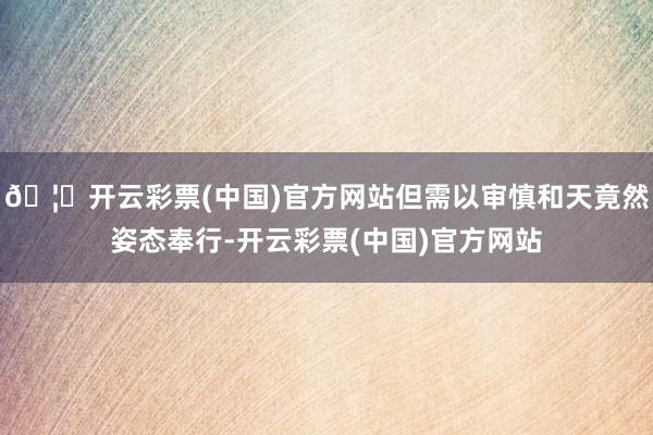 🦄开云彩票(中国)官方网站但需以审慎和天竟然姿态奉行-开云彩票(中国)官方网站