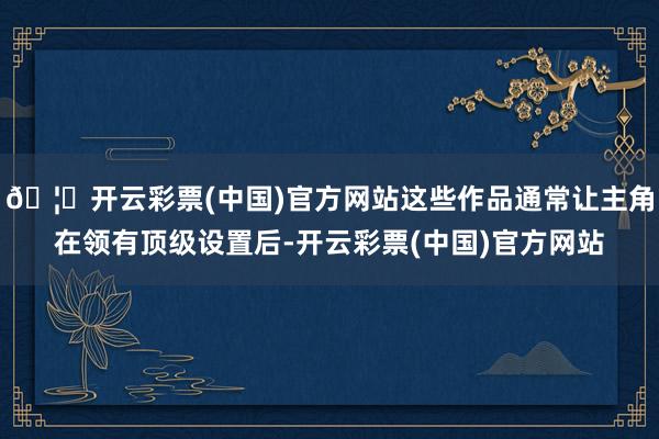 🦄开云彩票(中国)官方网站这些作品通常让主角在领有顶级设置后-开云彩票(中国)官方网站