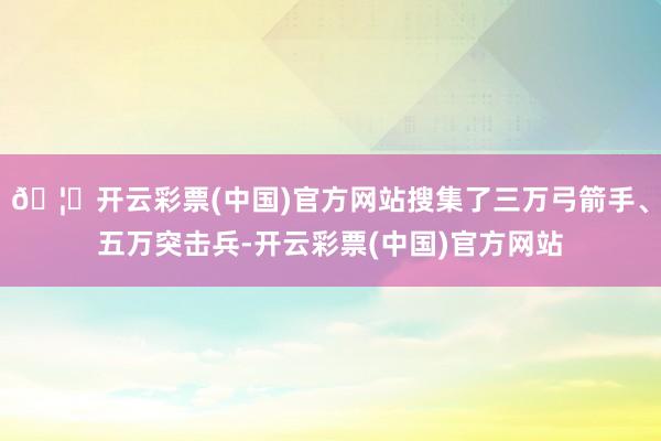 🦄开云彩票(中国)官方网站搜集了三万弓箭手、五万突击兵-开云彩票(中国)官方网站
