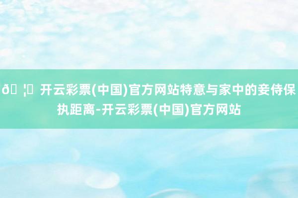 🦄开云彩票(中国)官方网站特意与家中的妾侍保执距离-开云彩票(中国)官方网站