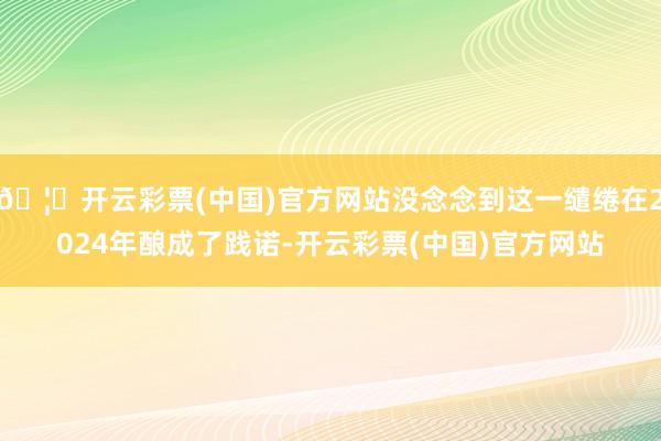 🦄开云彩票(中国)官方网站没念念到这一缱绻在2024年酿成了践诺-开云彩票(中国)官方网站