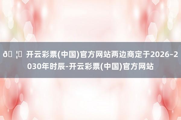 🦄开云彩票(中国)官方网站两边商定于2026–2030年时辰-开云彩票(中国)官方网站