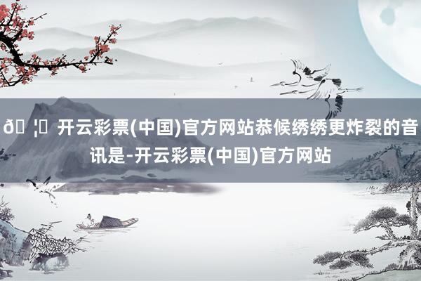 🦄开云彩票(中国)官方网站恭候绣绣更炸裂的音讯是-开云彩票(中国)官方网站