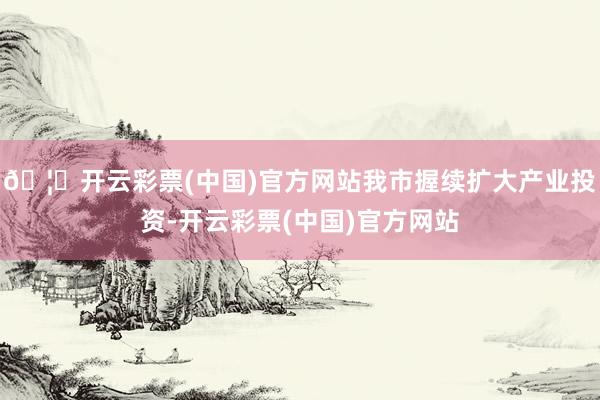 🦄开云彩票(中国)官方网站我市握续扩大产业投资-开云彩票(中国)官方网站