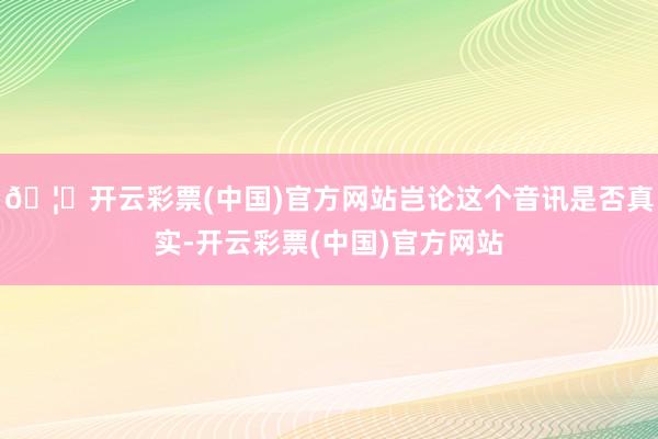 🦄开云彩票(中国)官方网站岂论这个音讯是否真实-开云彩票(中国)官方网站