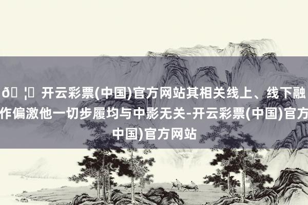 🦄开云彩票(中国)官方网站其相关线上、线下融资动作偏激他一切步履均与中影无关-开云彩票(中国)官方网站