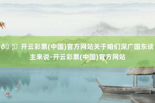 🦄开云彩票(中国)官方网站关于咱们深广国东谈主来说-开云彩票(中国)官方网站