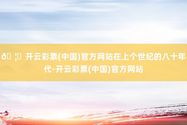🦄开云彩票(中国)官方网站在上个世纪的八十年代-开云彩票(中国)官方网站