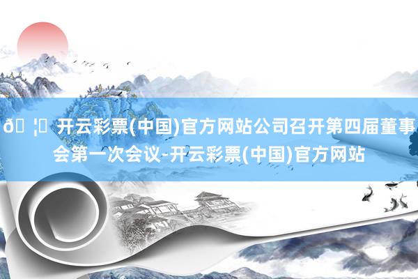 🦄开云彩票(中国)官方网站公司召开第四届董事会第一次会议-开云彩票(中国)官方网站