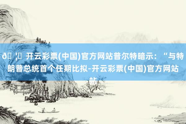 🦄开云彩票(中国)官方网站普尔特暗示：“与特朗普总统首个任期比拟-开云彩票(中国)官方网站