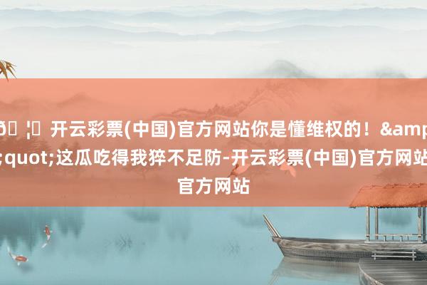 🦄开云彩票(中国)官方网站你是懂维权的！&quot;这瓜吃得我猝不足防-开云彩票(中国)官方网站