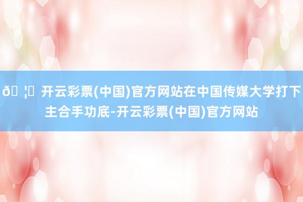🦄开云彩票(中国)官方网站在中国传媒大学打下主合手功底-开云彩票(中国)官方网站