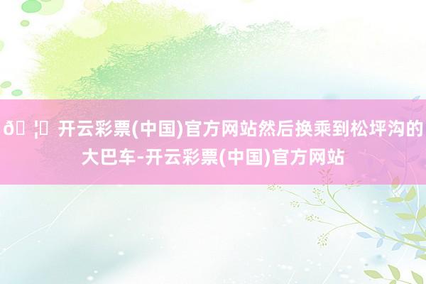 🦄开云彩票(中国)官方网站然后换乘到松坪沟的大巴车-开云彩票(中国)官方网站